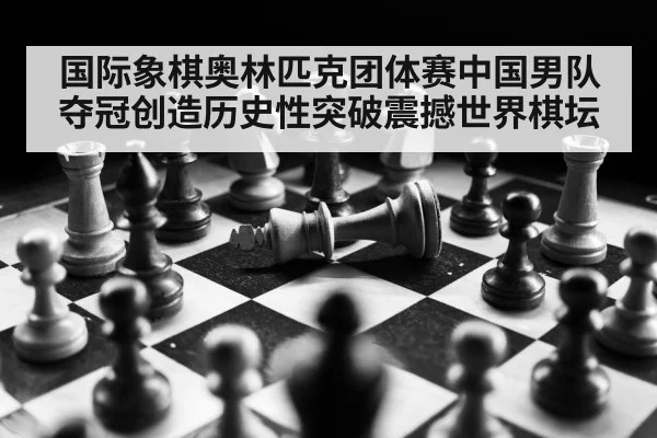 国际象棋奥林匹克团体赛中国男队夺冠创造历史性突破震撼世界棋坛