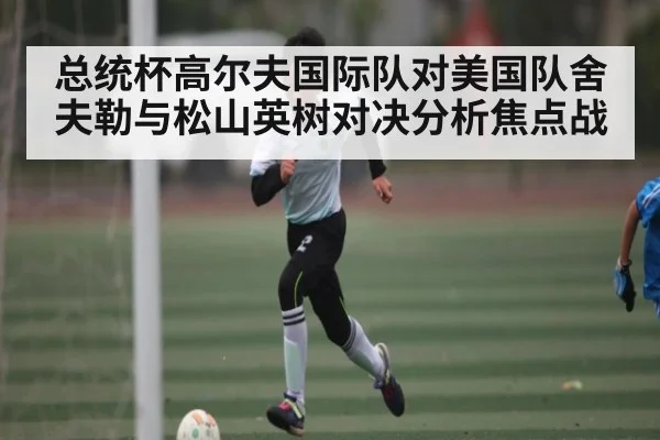 总统杯高尔夫国际队对美国队舍夫勒与松山英树对决分析焦点战