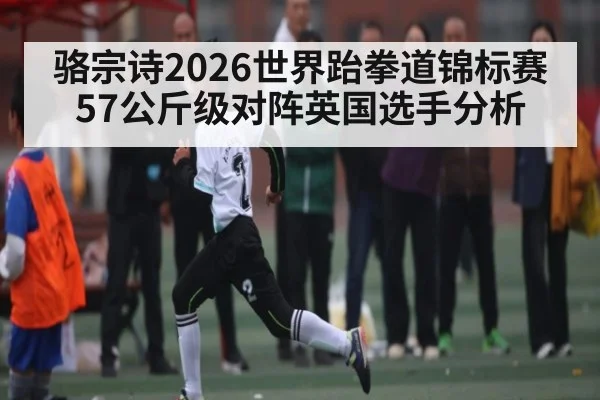 骆宗诗2026世界跆拳道锦标赛57公斤级对阵英国选手分析